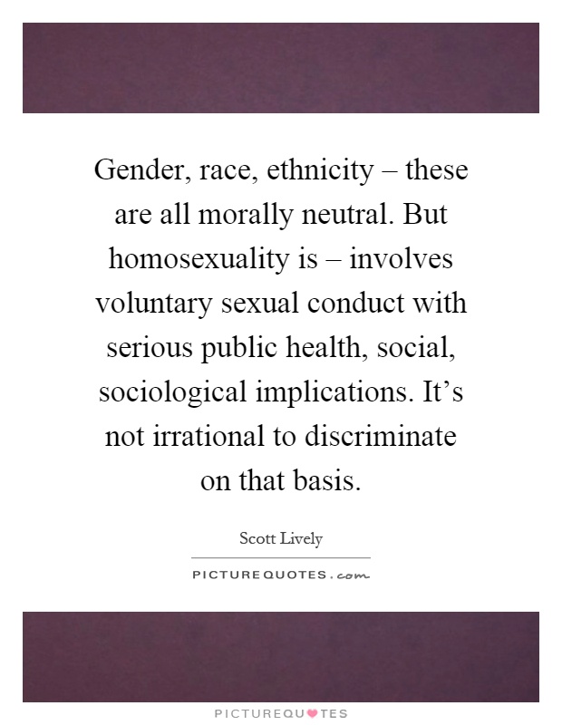Gender, race, ethnicity – these are all morally neutral. But homosexuality is – involves voluntary sexual conduct with serious public health, social, sociological implications. It's not irrational to discriminate on that basis Picture Quote #1
