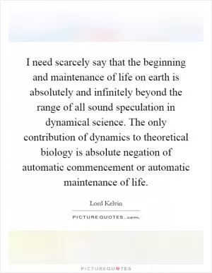 I need scarcely say that the beginning and maintenance of life on earth is absolutely and infinitely beyond the range of all sound speculation in dynamical science. The only contribution of dynamics to theoretical biology is absolute negation of automatic commencement or automatic maintenance of life Picture Quote #1