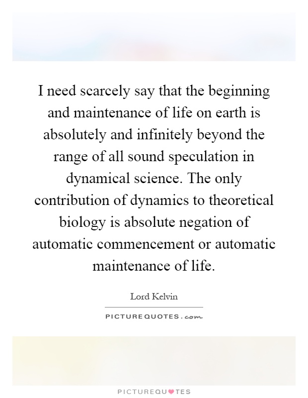 I need scarcely say that the beginning and maintenance of life on earth is absolutely and infinitely beyond the range of all sound speculation in dynamical science. The only contribution of dynamics to theoretical biology is absolute negation of automatic commencement or automatic maintenance of life Picture Quote #1