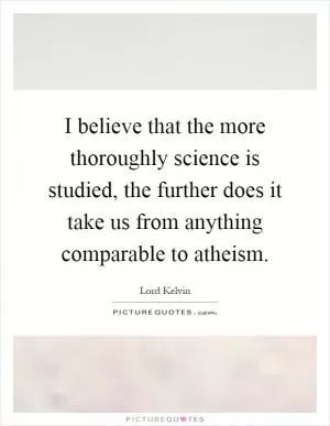 I believe that the more thoroughly science is studied, the further does it take us from anything comparable to atheism Picture Quote #1