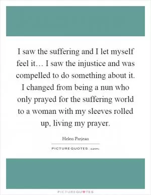 I saw the suffering and I let myself feel it… I saw the injustice and was compelled to do something about it. I changed from being a nun who only prayed for the suffering world to a woman with my sleeves rolled up, living my prayer Picture Quote #1