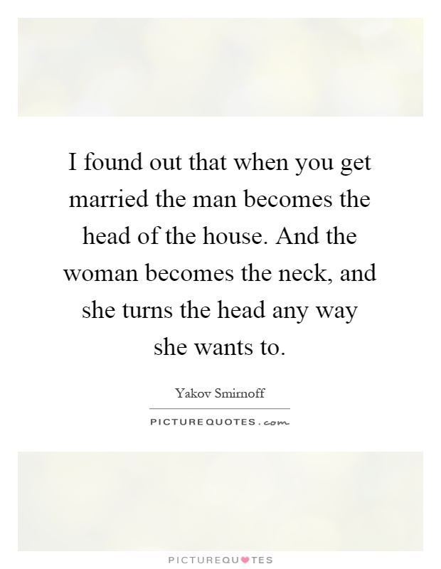 I found out that when you get married the man becomes the head of the house. And the woman becomes the neck, and she turns the head any way she wants to Picture Quote #1