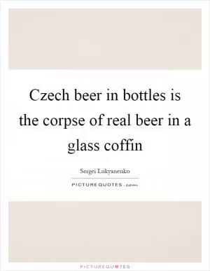 Czech beer in bottles is the corpse of real beer in a glass coffin Picture Quote #1