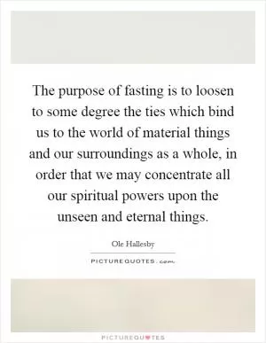The purpose of fasting is to loosen to some degree the ties which bind us to the world of material things and our surroundings as a whole, in order that we may concentrate all our spiritual powers upon the unseen and eternal things Picture Quote #1