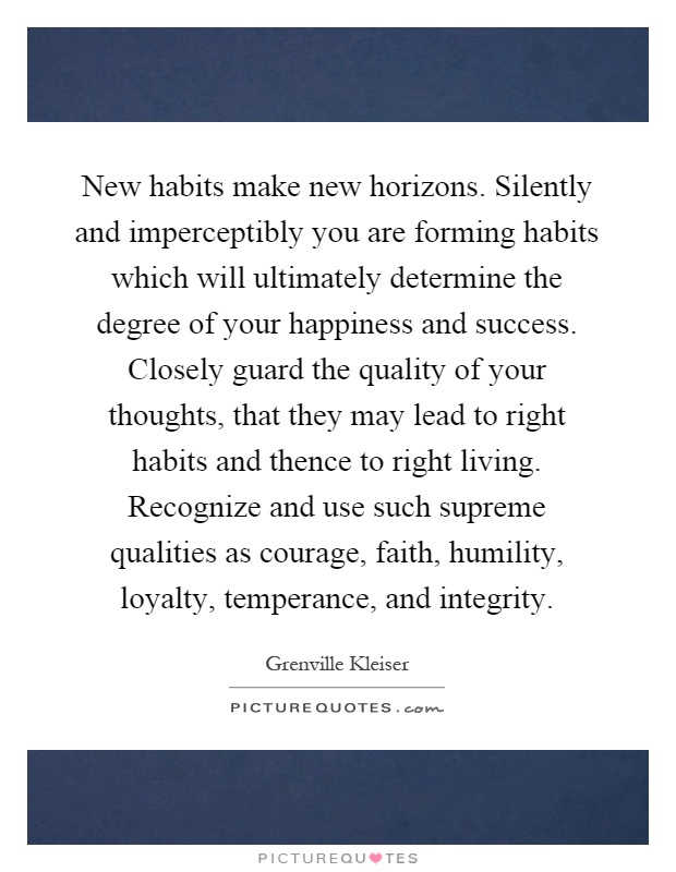 New habits make new horizons. Silently and imperceptibly you are forming habits which will ultimately determine the degree of your happiness and success. Closely guard the quality of your thoughts, that they may lead to right habits and thence to right living. Recognize and use such supreme qualities as courage, faith, humility, loyalty, temperance, and integrity Picture Quote #1