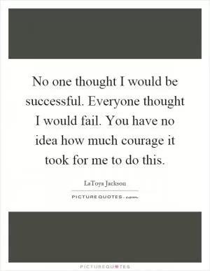 No one thought I would be successful. Everyone thought I would fail. You have no idea how much courage it took for me to do this Picture Quote #1