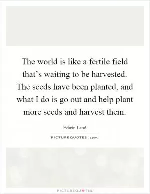 The world is like a fertile field that’s waiting to be harvested. The seeds have been planted, and what I do is go out and help plant more seeds and harvest them Picture Quote #1