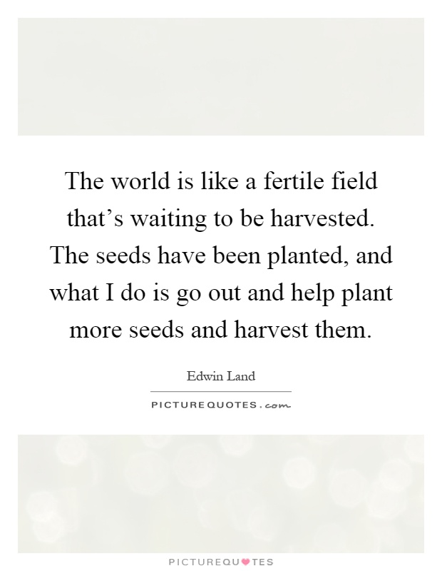 The world is like a fertile field that's waiting to be harvested. The seeds have been planted, and what I do is go out and help plant more seeds and harvest them Picture Quote #1
