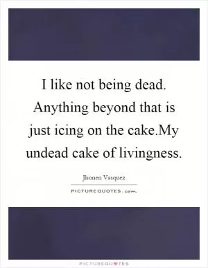 I like not being dead. Anything beyond that is just icing on the cake.My undead cake of livingness Picture Quote #1