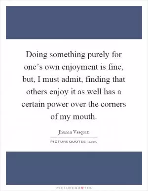 Doing something purely for one’s own enjoyment is fine, but, I must admit, finding that others enjoy it as well has a certain power over the corners of my mouth Picture Quote #1