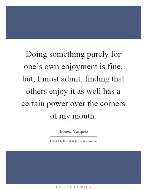 Doing something purely for one's own enjoyment is fine, but, I must admit, finding that others enjoy it as well has a certain power over the corners of my mouth Picture Quote #1