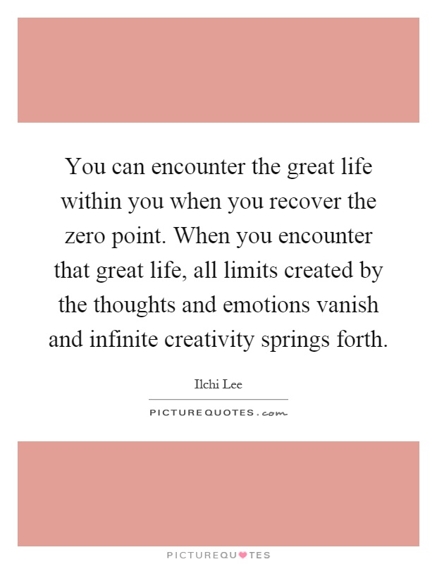 You can encounter the great life within you when you recover the zero point. When you encounter that great life, all limits created by the thoughts and emotions vanish and infinite creativity springs forth Picture Quote #1