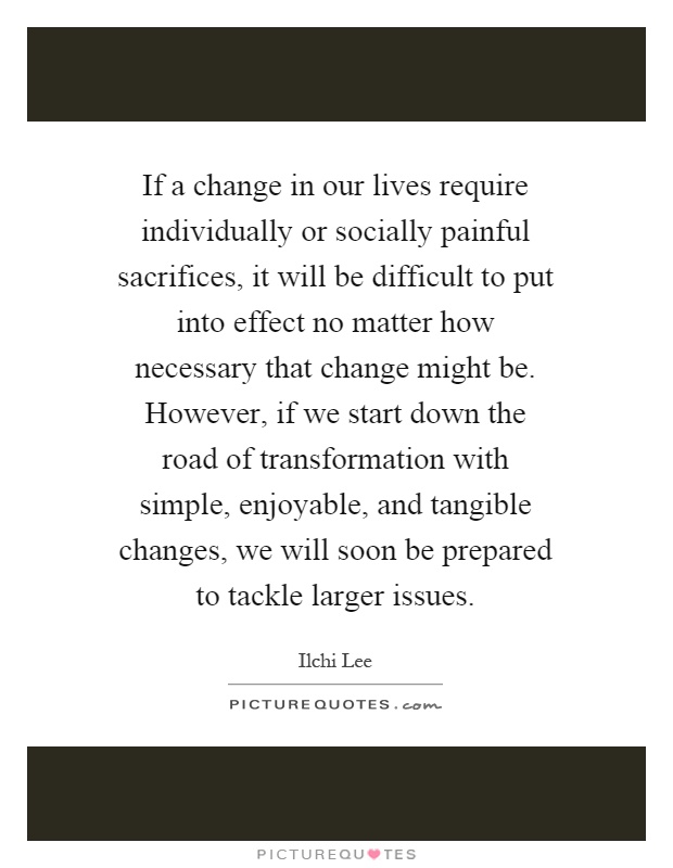 If a change in our lives require individually or socially painful sacrifices, it will be difficult to put into effect no matter how necessary that change might be. However, if we start down the road of transformation with simple, enjoyable, and tangible changes, we will soon be prepared to tackle larger issues Picture Quote #1