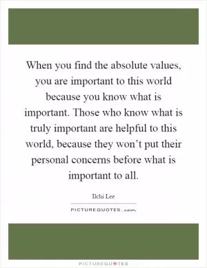 When you find the absolute values, you are important to this world because you know what is important. Those who know what is truly important are helpful to this world, because they won’t put their personal concerns before what is important to all Picture Quote #1