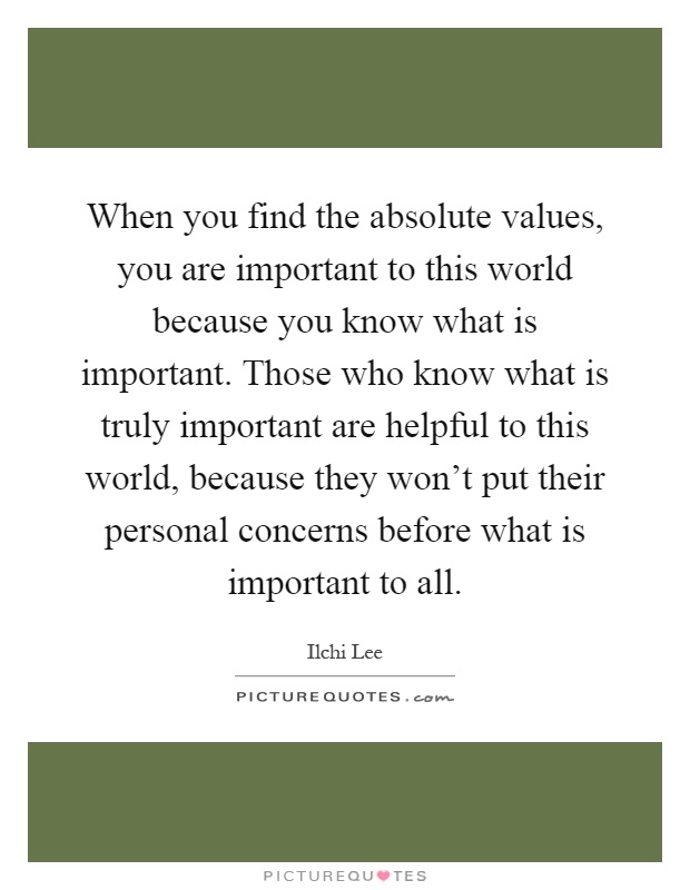 When you find the absolute values, you are important to this world because you know what is important. Those who know what is truly important are helpful to this world, because they won't put their personal concerns before what is important to all Picture Quote #1