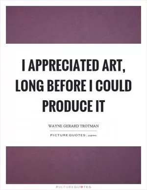 I appreciated art, long before I could produce it Picture Quote #1