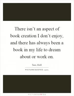 There isn’t an aspect of book creation I don’t enjoy, and there has always been a book in my life to dream about or work on Picture Quote #1