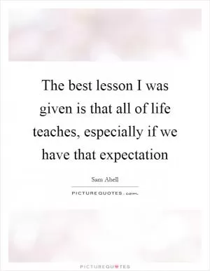 The best lesson I was given is that all of life teaches, especially if we have that expectation Picture Quote #1