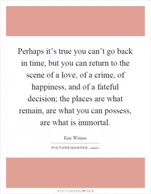 Perhaps it’s true you can’t go back in time, but you can return to the scene of a love, of a crime, of happiness, and of a fateful decision; the places are what remain, are what you can possess, are what is immortal Picture Quote #1