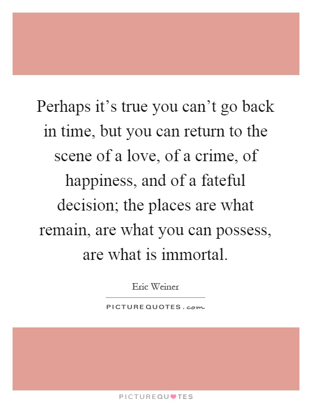 Perhaps it's true you can't go back in time, but you can return to the scene of a love, of a crime, of happiness, and of a fateful decision; the places are what remain, are what you can possess, are what is immortal Picture Quote #1