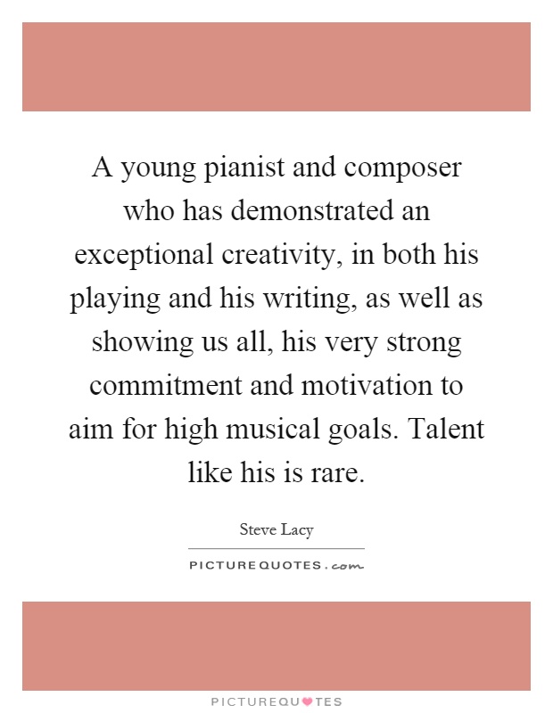 A young pianist and composer who has demonstrated an exceptional creativity, in both his playing and his writing, as well as showing us all, his very strong commitment and motivation to aim for high musical goals. Talent like his is rare Picture Quote #1