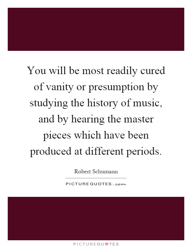 You will be most readily cured of vanity or presumption by studying the history of music, and by hearing the master pieces which have been produced at different periods Picture Quote #1