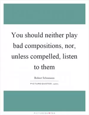 You should neither play bad compositions, nor, unless compelled, listen to them Picture Quote #1