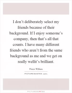 I don’t deliberately select my friends because of their background. If I enjoy someone’s company, then that’s all that counts. I have many different friends who aren’t from the same background as me and we get on really wellit’s brilliant Picture Quote #1