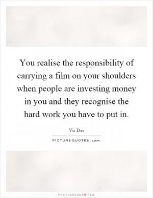 You realise the responsibility of carrying a film on your shoulders when people are investing money in you and they recognise the hard work you have to put in Picture Quote #1