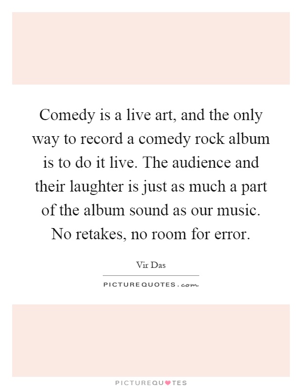 Comedy is a live art, and the only way to record a comedy rock album is to do it live. The audience and their laughter is just as much a part of the album sound as our music. No retakes, no room for error Picture Quote #1