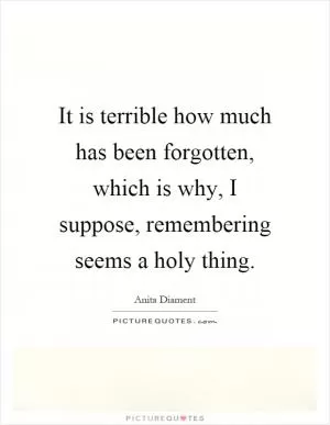 It is terrible how much has been forgotten, which is why, I suppose, remembering seems a holy thing Picture Quote #1