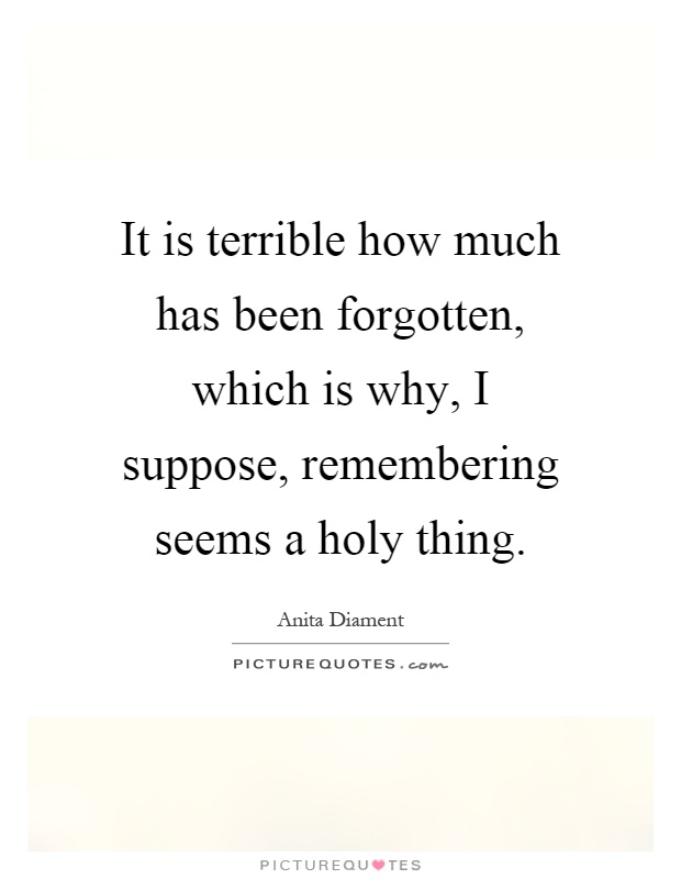 It is terrible how much has been forgotten, which is why, I suppose, remembering seems a holy thing Picture Quote #1