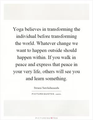 Yoga believes in transforming the individual before transforming the world. Whatever change we want to happen outside should happen within. If you walk in peace and express that peace in your very life, others will see you and learn something Picture Quote #1
