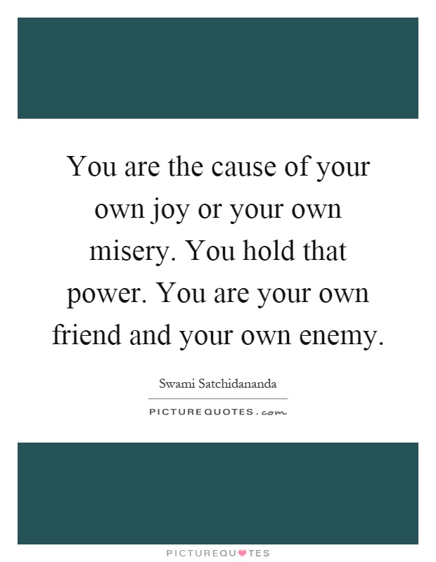 You are the cause of your own joy or your own misery. You hold that power. You are your own friend and your own enemy Picture Quote #1