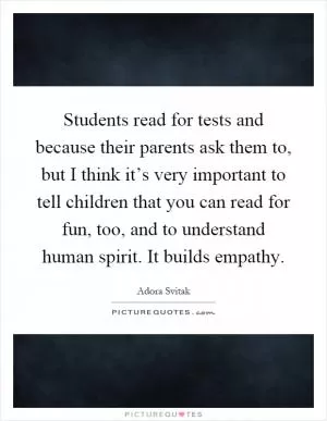 Students read for tests and because their parents ask them to, but I think it’s very important to tell children that you can read for fun, too, and to understand human spirit. It builds empathy Picture Quote #1
