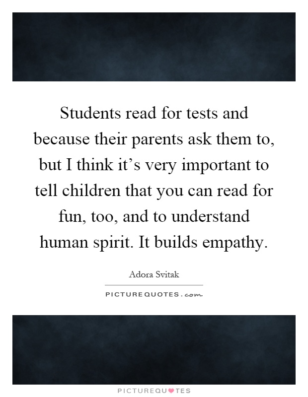 Students read for tests and because their parents ask them to, but I think it's very important to tell children that you can read for fun, too, and to understand human spirit. It builds empathy Picture Quote #1
