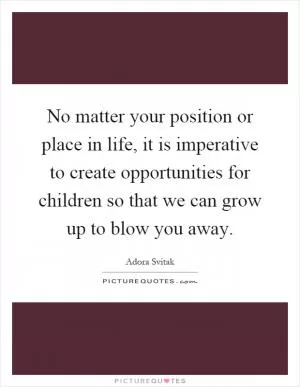 No matter your position or place in life, it is imperative to create opportunities for children so that we can grow up to blow you away Picture Quote #1
