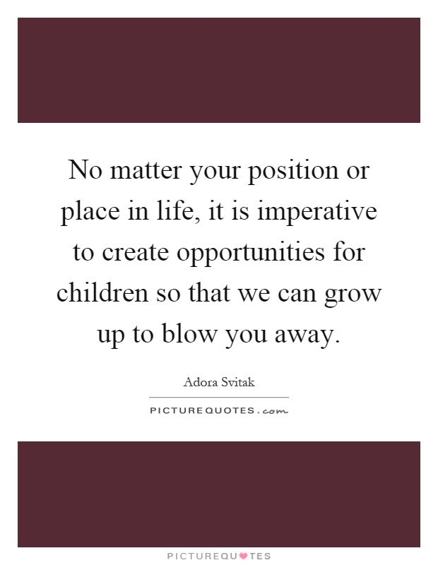 No matter your position or place in life, it is imperative to create opportunities for children so that we can grow up to blow you away Picture Quote #1