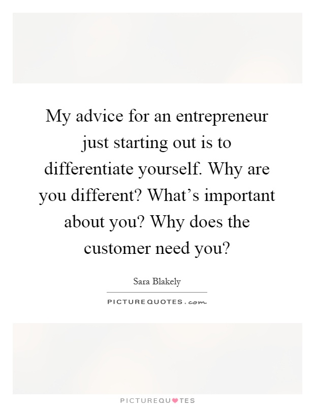 My advice for an entrepreneur just starting out is to differentiate yourself. Why are you different? What's important about you? Why does the customer need you? Picture Quote #1