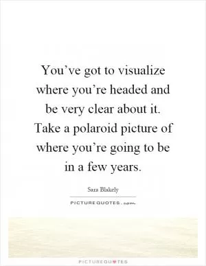 You’ve got to visualize where you’re headed and be very clear about it. Take a polaroid picture of where you’re going to be in a few years Picture Quote #1