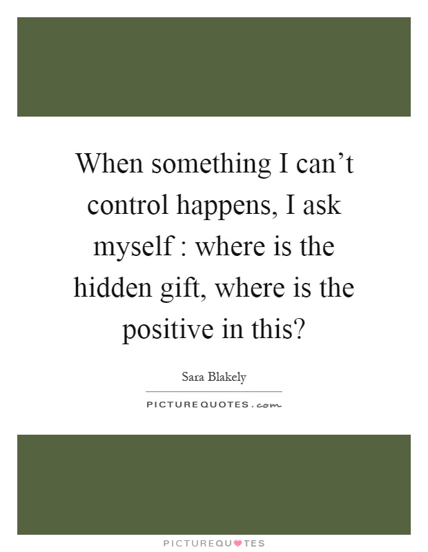 When something I can't control happens, I ask myself : where is the hidden gift, where is the positive in this? Picture Quote #1