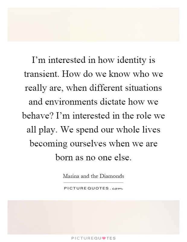 I'm interested in how identity is transient. How do we know who we really are, when different situations and environments dictate how we behave? I'm interested in the role we all play. We spend our whole lives becoming ourselves when we are born as no one else Picture Quote #1