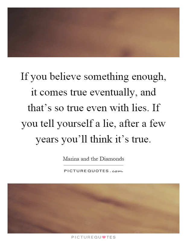 If you believe something enough, it comes true eventually, and that's so true even with lies. If you tell yourself a lie, after a few years you'll think it's true Picture Quote #1