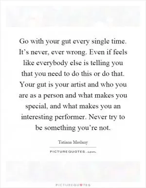 Go with your gut every single time. It’s never, ever wrong. Even if feels like everybody else is telling you that you need to do this or do that. Your gut is your artist and who you are as a person and what makes you special, and what makes you an interesting performer. Never try to be something you’re not Picture Quote #1