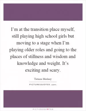 I’m at the transition place myself, still playing high school girls but moving to a stage when I’m playing older roles and going to the places of stillness and wisdom and knowledge and weight. It’s exciting and scary Picture Quote #1