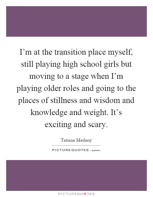 I'm at the transition place myself, still playing high school girls but moving to a stage when I'm playing older roles and going to the places of stillness and wisdom and knowledge and weight. It's exciting and scary Picture Quote #1