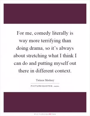 For me, comedy literally is way more terrifying than doing drama, so it’s always about stretching what I think I can do and putting myself out there in different context Picture Quote #1