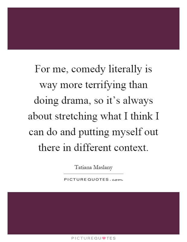 For me, comedy literally is way more terrifying than doing drama, so it's always about stretching what I think I can do and putting myself out there in different context Picture Quote #1