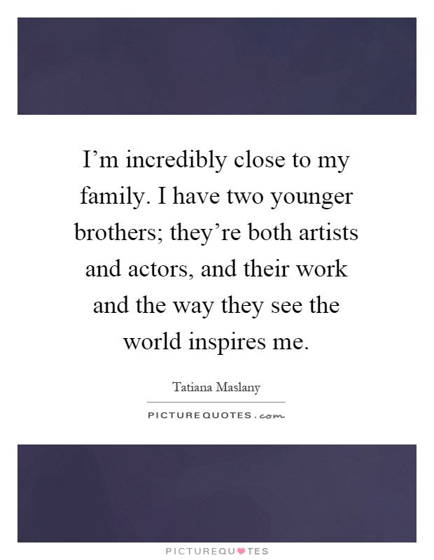 I'm incredibly close to my family. I have two younger brothers; they're both artists and actors, and their work and the way they see the world inspires me Picture Quote #1
