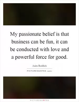 My passionate belief is that business can be fun, it can be conducted with love and a powerful force for good Picture Quote #1